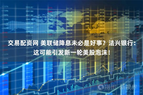 交易配资网 美联储降息未必是好事？法兴银行：这可能引发新一轮美股泡沫！