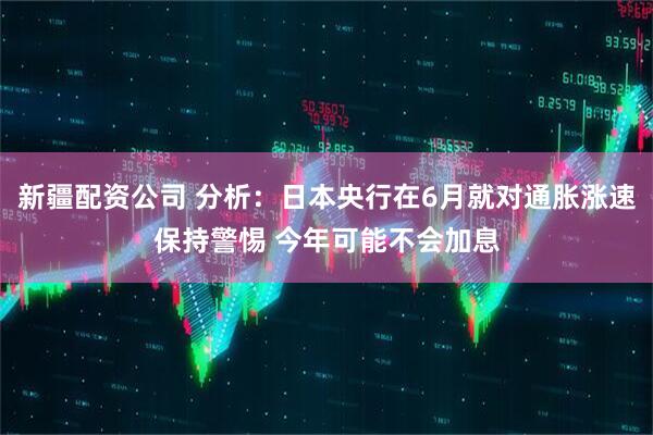 新疆配资公司 分析：日本央行在6月就对通胀涨速保持警惕 今年可能不会加息