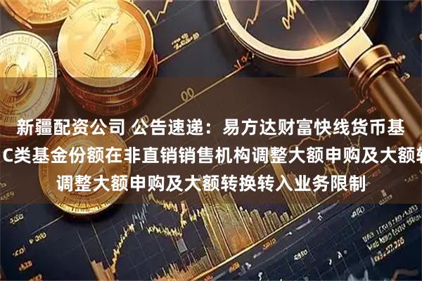 新疆配资公司 公告速递：易方达财富快线货币基金A类基金份额、C类基金份额在非直销销售机构调整大额申购及大额转换转入业务限制