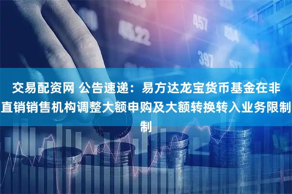 交易配资网 公告速递：易方达龙宝货币基金在非直销销售机构调整大额申购及大额转换转入业务限制