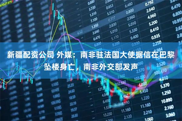 新疆配资公司 外媒：南非驻法国大使据信在巴黎坠楼身亡，南非外交部发声