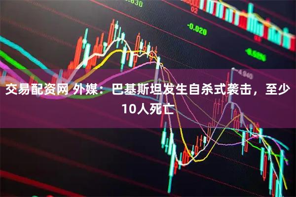 交易配资网 外媒：巴基斯坦发生自杀式袭击，至少10人死亡