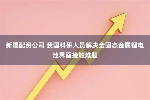 新疆配资公司 我国科研人员解决全固态金属锂电池界面接触难题
