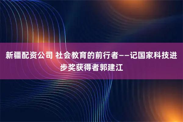 新疆配资公司 社会教育的前行者——记国家科技进步奖获得者郭建江