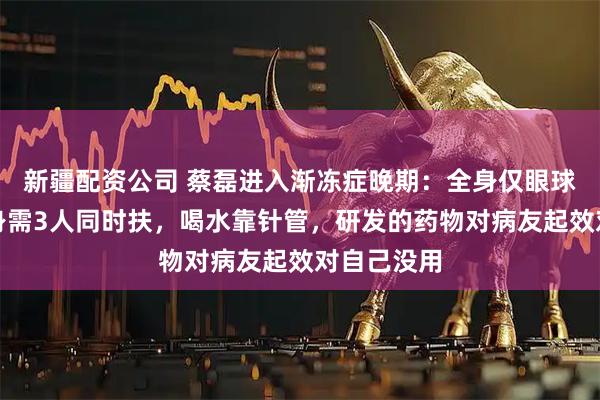 新疆配资公司 蔡磊进入渐冻症晚期：全身仅眼球能动，起身需3人同时扶，喝水靠针管，研发的药物对病友起效对自己没用
