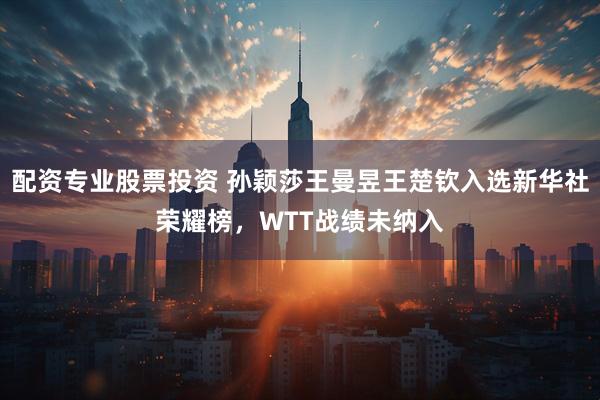 配资专业股票投资 孙颖莎王曼昱王楚钦入选新华社荣耀榜，WTT战绩未纳入