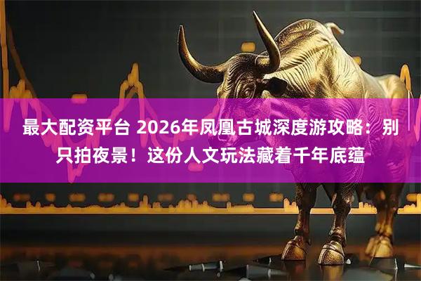 最大配资平台 2026年凤凰古城深度游攻略：别只拍夜景！这份人文玩法藏着千年底蕴