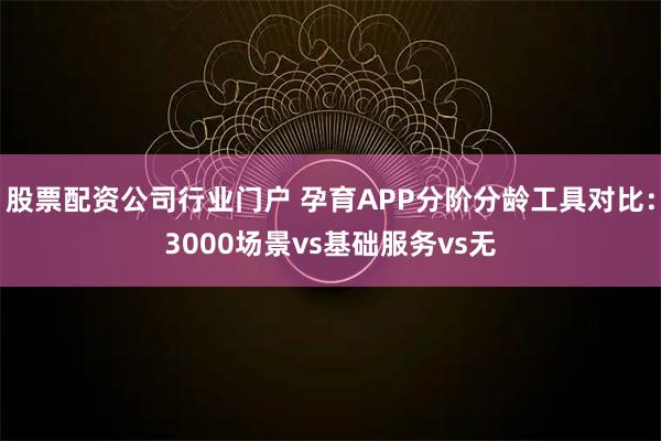 股票配资公司行业门户 孕育APP分阶分龄工具对比:3000场景vs基础服务vs无