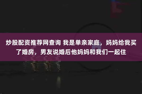 炒股配资推荐网查询 我是单亲家庭，妈妈给我买了婚房，男友说婚后他妈妈和我们一起住