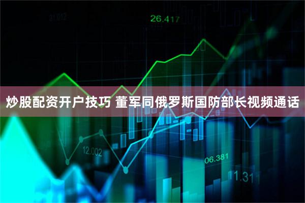 炒股配资开户技巧 董军同俄罗斯国防部长视频通话