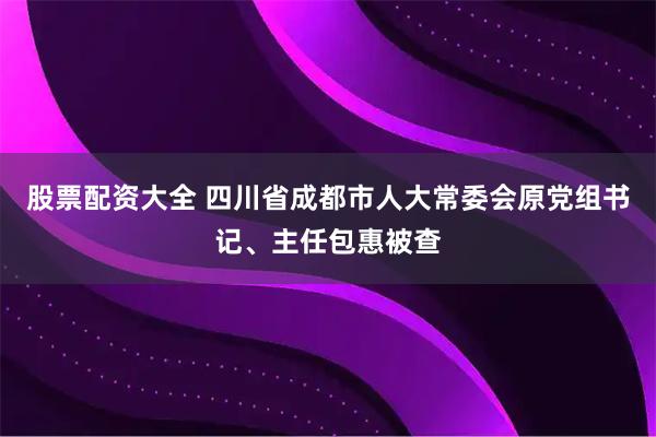 股票配资大全 四川省成都市人大常委会原党组书记、主任包惠被查