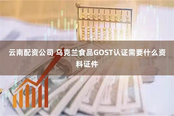 云南配资公司 乌克兰食品GOST认证需要什么资料证件