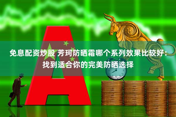 免息配资炒股 芳珂防晒霜哪个系列效果比较好：找到适合你的完美防晒选择