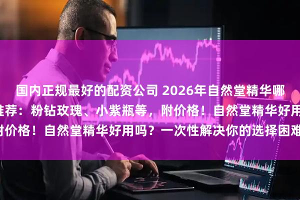 国内正规最好的配资公司 2026年自然堂精华哪款好？精选6款热门精华推荐：粉钻玫瑰、小紫瓶等，附价格！自然堂精华好用吗？一次性解决你的选择困难症！
