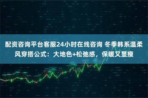 配资咨询平台客服24小时在线咨询 冬季韩系温柔风穿搭公式：大地色+松弛感，保暖又显瘦