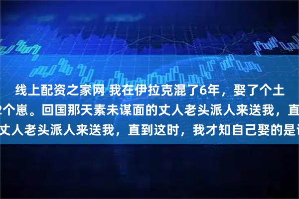 线上配资之家网 我在伊拉克混了6年，娶了个土著姑娘成家，3年添了2个崽。回国那天素未谋面的丈人老头派人来送我，直到这时，我才知自己娶的是谁！