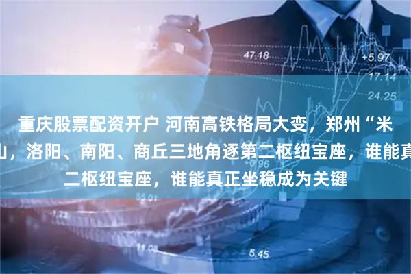 重庆股票配资开户 河南高铁格局大变，郑州“米”字核心稳如泰山，洛阳、南阳、商丘三地角逐第二枢纽宝座，谁能真正坐稳成为关键