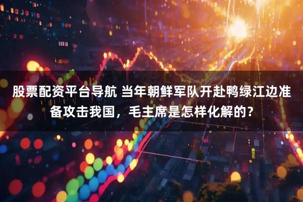 股票配资平台导航 当年朝鲜军队开赴鸭绿江边准备攻击我国,毛主席是怎样化解的?