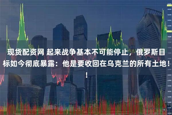 现货配资网 起来战争基本不可能停止,俄罗斯目标如今彻底暴露:他是要收回在乌克兰的所有土地!