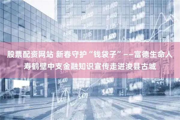 股票配资网站 新春守护“钱袋子”——富德生命人寿鹤壁中支金融知识宣传走进浚县古城