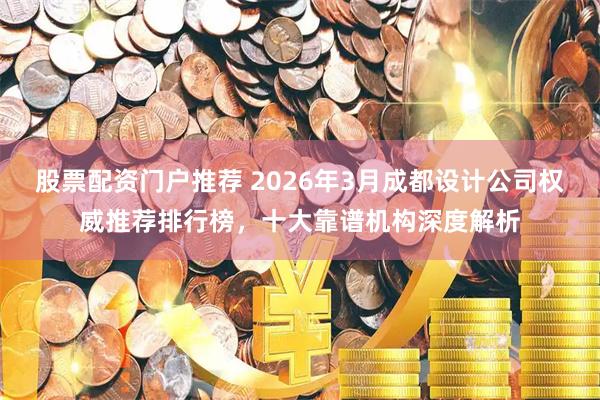 股票配资门户推荐 2026年3月成都设计公司权威推荐排行榜，十大靠谱机构深度解析