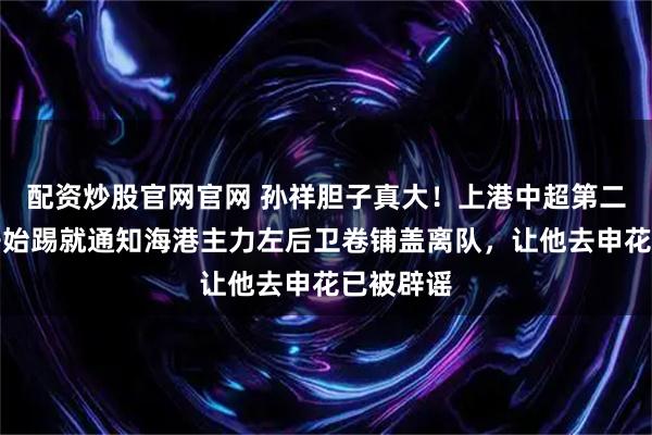配资炒股官网官网 孙祥胆子真大!上港中超第二轮还没开始踢就通知海港主力左后卫卷铺盖离队,让他去申花已被辟谣