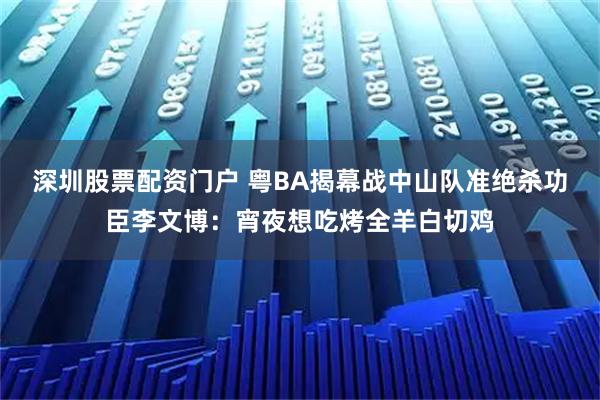 深圳股票配资门户 粤BA揭幕战中山队准绝杀功臣李文博:宵夜想吃烤全羊白切鸡