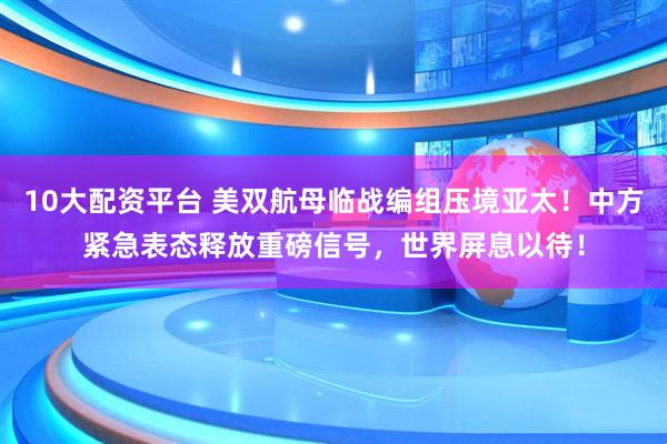 10大配资平台 美双航母临战编组压境亚太！中方紧急表态释放重磅信号，世界屏息以待！
