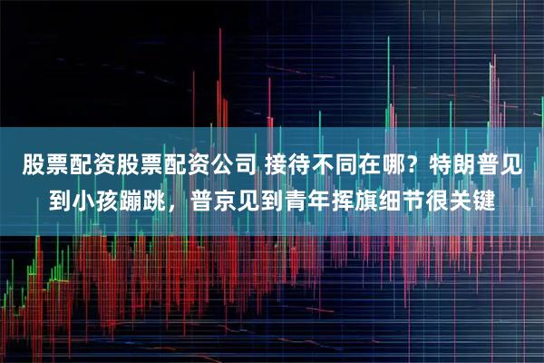 股票配资股票配资公司 接待不同在哪？特朗普见到小孩蹦跳，普京见到青年挥旗细节很关键