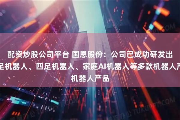 配资炒股公司平台 国恩股份：公司已成功研发出双足机器人、四足机器人、家庭AI机器人等多款机器人产品