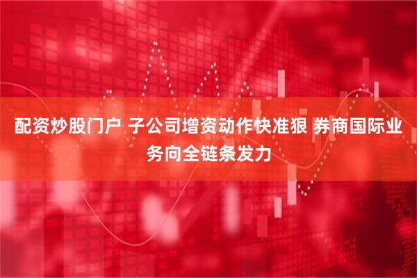 配资炒股门户 子公司增资动作快准狠 券商国际业务向全链条发力