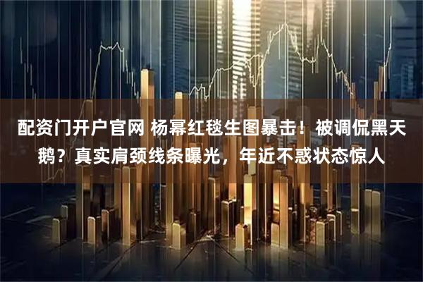 配资门开户官网 杨幂红毯生图暴击！被调侃黑天鹅？真实肩颈线条曝光，年近不惑状态惊人