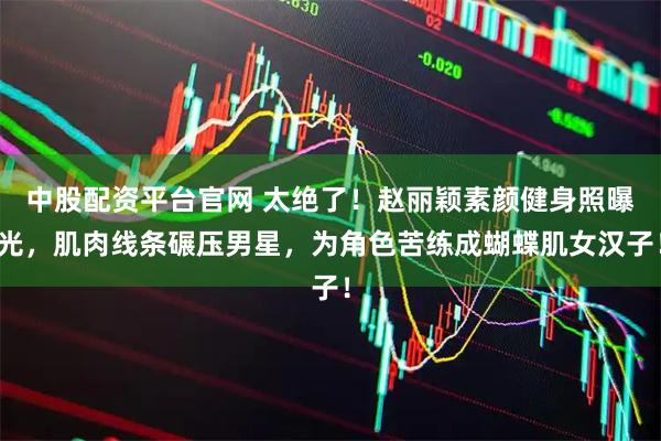 中股配资平台官网 太绝了！赵丽颖素颜健身照曝光，肌肉线条碾压男星，为角色苦练成蝴蝶肌女汉子！