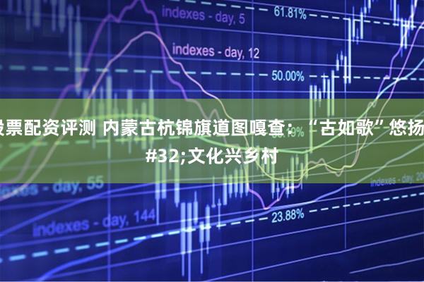 股票配资评测 内蒙古杭锦旗道图嘎查：“古如歌”悠扬 文化兴乡村