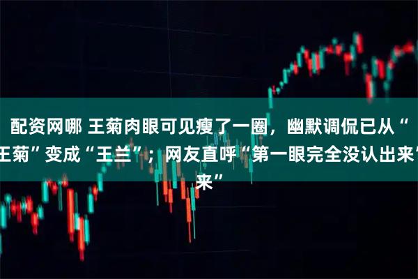 配资网哪 王菊肉眼可见瘦了一圈,幽默调侃已从“王菊”变成“王兰”;网友直呼“第一眼完全没认出来”