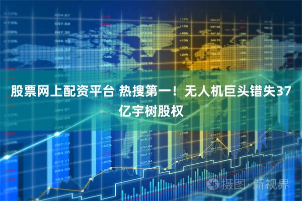 股票网上配资平台 热搜第一！无人机巨头错失37亿宇树股权