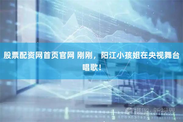 股票配资网首页官网 刚刚，阳江小孩姐在央视舞台唱歌！