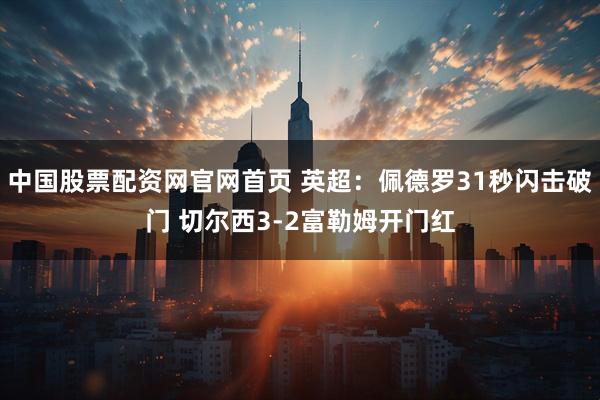 中国股票配资网官网首页 英超：佩德罗31秒闪击破门 切尔西3-2富勒姆开门红